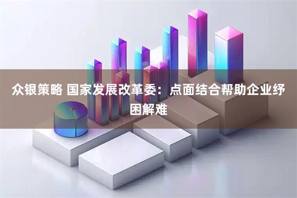 众银策略 国家发展改革委：点面结合帮助企业纾困解难