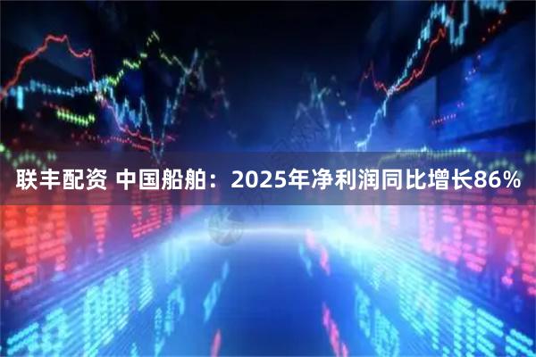 联丰配资 中国船舶：2025年净利润同比增长86%