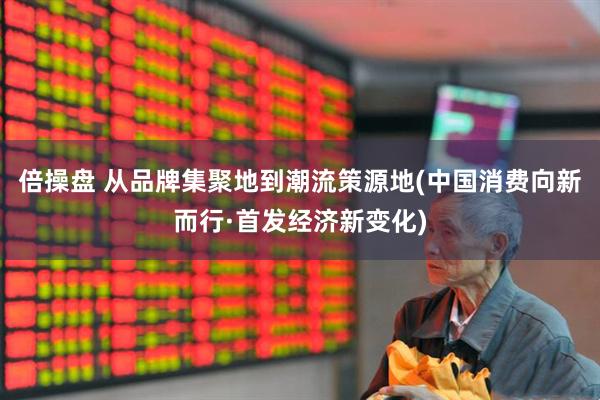 倍操盘 从品牌集聚地到潮流策源地(中国消费向新而行·首发经济新变化)