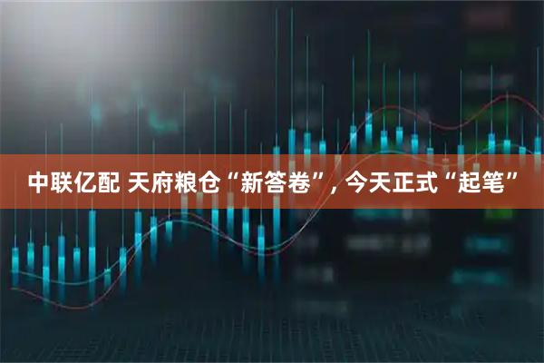 中联亿配 天府粮仓“新答卷”, 今天正式“起笔”