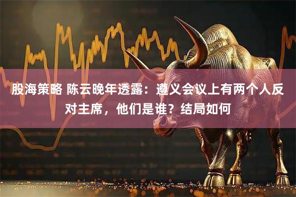 股海策略 陈云晚年透露：遵义会议上有两个人反对主席，他们是谁？结局如何