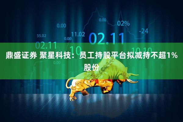 鼎盛证券 聚星科技：员工持股平台拟减持不超1%股份